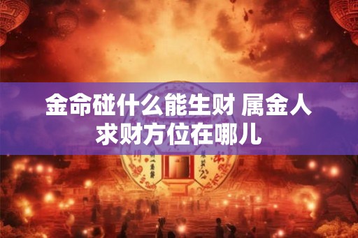 金命碰什么能生财 属金人求财方位在哪儿 金命碰什么能生财 属金人求财方位在哪儿