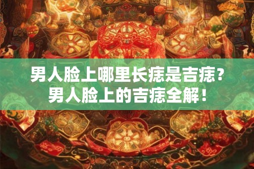男人脸上哪里长痣是吉痣？男人脸上的吉痣全解！