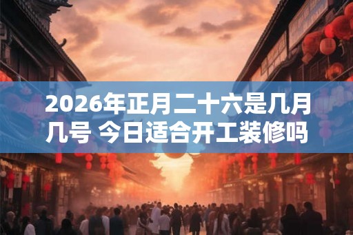 2026年正月二十六是几月几号 今日适合开工装修吗 2026年正月二十六是几月几号 今日适合开工装修吗