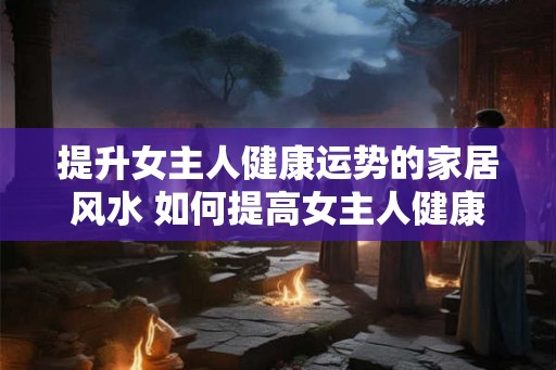 提升女主人健康运势的家居风水 如何提高女主人健康运势风水 提升女主人健康运势的家居风水 如何提高女主人健康运势风水