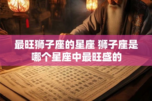 最旺狮子座的星座 狮子座是哪个星座中最旺盛的