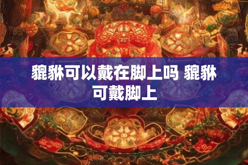 貔貅可以戴在脚上吗 貔貅可戴脚上