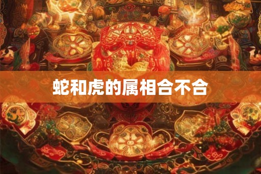蛇和虎的属相合不合 蛇和虎的属相合不合