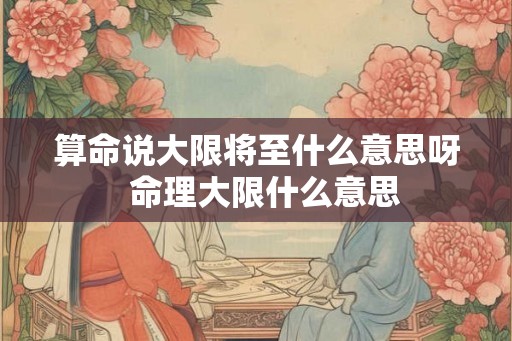 算命说大限将至什么意思呀 命理大限什么意思 算命说大限将至什么意思呀 命理大限什么意思