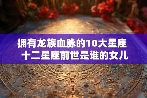 拥有龙族血脉的10大星座 十二星座前世是谁的女儿 拥有龙族血脉的10大星座 十二星座前世是谁的女儿