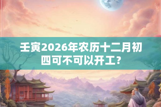 壬寅2026年农历十二月初四可不可以开工？