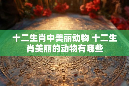 十二生肖中美丽动物 十二生肖美丽的动物有哪些