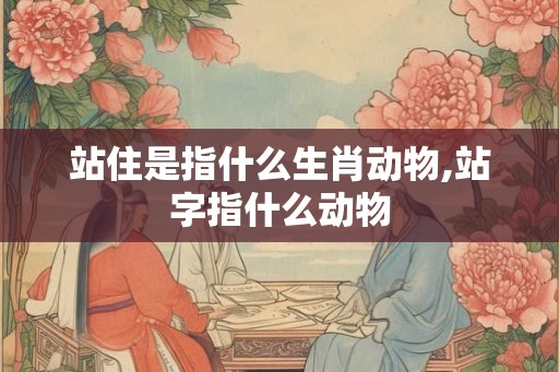 站住是指什么生肖动物,站字指什么动物