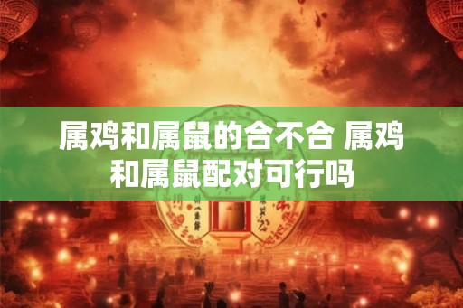 属鸡和属鼠的合不合 属鸡和属鼠配对可行吗