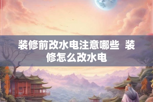 装修前改水电注意哪些 装修怎么改水电 装修前改水电注意哪些 装修怎么改水电