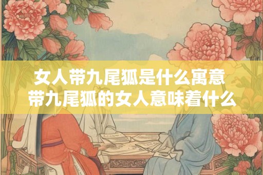 女人带九尾狐是什么寓意 带九尾狐的女人意味着什么 女人带九尾狐是什么寓意 带九尾狐的女人意味着什么