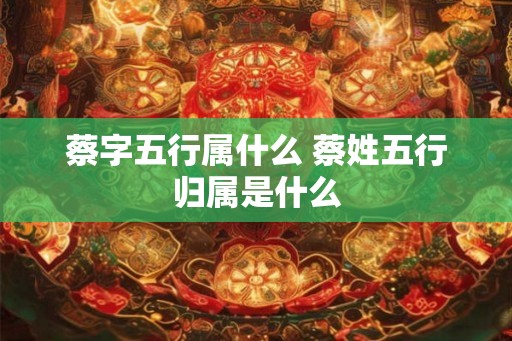 蔡字五行属什么 蔡姓五行归属是什么