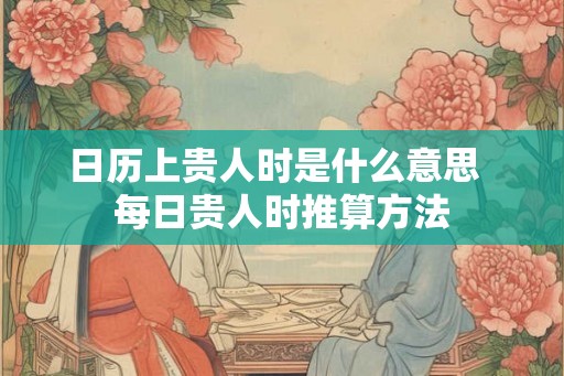日历上贵人时是什么意思 每日贵人时推算方法 日历上贵人时是什么意思 每日贵人时推算方法