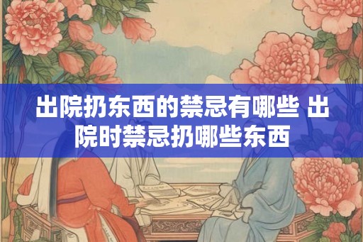 出院扔东西的禁忌有哪些 出院时禁忌扔哪些东西