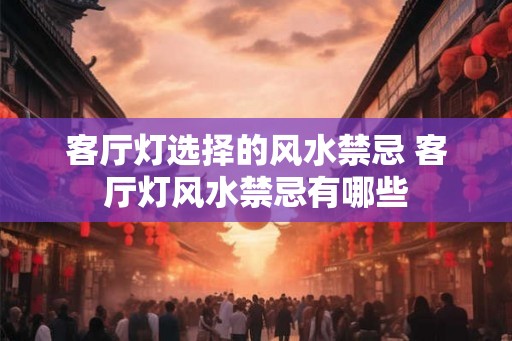 客厅灯选择的风水禁忌 客厅灯风水禁忌有哪些 客厅灯选择的风水禁忌 客厅灯风水禁忌有哪些