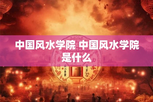 中国风水学院 中国风水学院是什么 中国风水学院 中国风水学院是什么