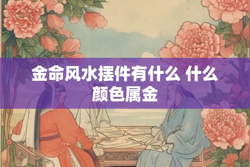 金命风水摆件有什么 什么颜色属金 金命风水摆件有什么 什么颜色属金