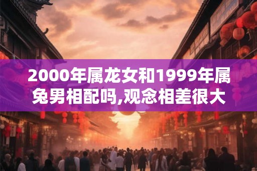 2000年属龙女和1999年属兔男相配吗,观念相差很大
