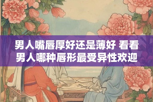 男人嘴唇厚好还是薄好 看看男人哪种唇形最受异性欢迎