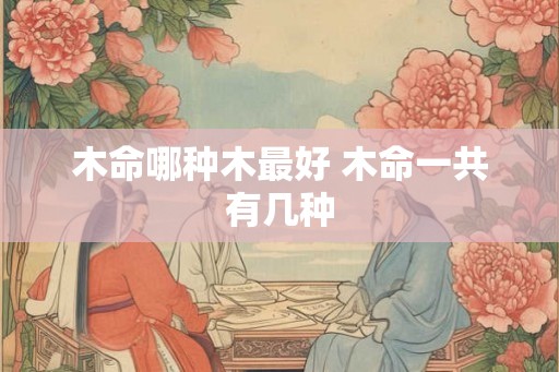 木命哪种木最好 木命一共有几种 木命哪种木最好 木命一共有几种