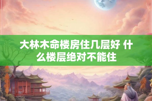 大林木命楼房住几层好 什么楼层绝对不能住