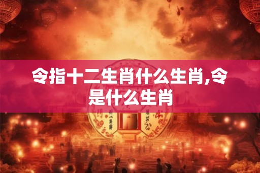 令指十二生肖什么生肖,令是什么生肖 令指十二生肖什么生肖,令是什么生肖