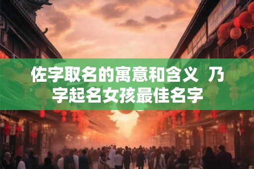 佐字取名的寓意和含义  乃字起名女孩最佳名字
