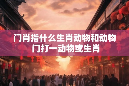 门肖指什么生肖动物和动物 门打一动物或生肖 门肖指什么生肖动物和动物 门打一动物或生肖
