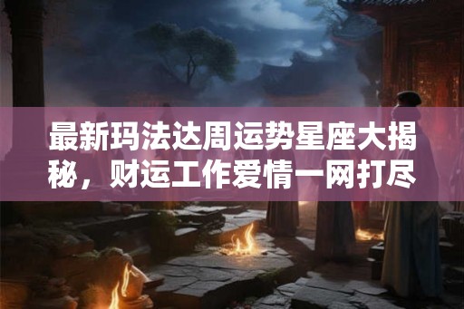 最新玛法达周运势星座大揭秘，财运工作爱情一网打尽