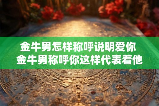 金牛男怎样称呼说明爱你 金牛男称呼你这样代表着他爱你