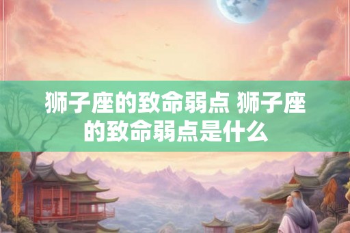 狮子座的致命弱点 狮子座的致命弱点是什么