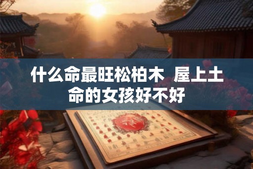什么命最旺松柏木 屋上土命的女孩好不好 什么命最旺松柏木 屋上土命的女孩好不好