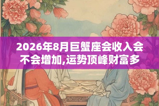 2026年8月巨蟹座会收入会不会增加,运势顶峰财富多多 2026年8月巨蟹座会收入会不会增加,运势顶峰财富多多