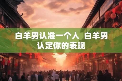 白羊男认准一个人 白羊男认定你的表现 白羊男认准一个人 白羊男认定你的表现