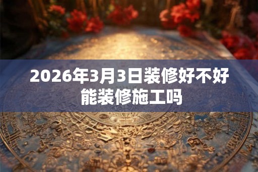 2026年3月3日装修好不好 能装修施工吗 2026年3月3日装修好不好 能装修施工吗