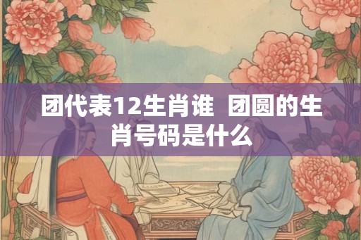 团代表12生肖谁  团圆的生肖号码是什么