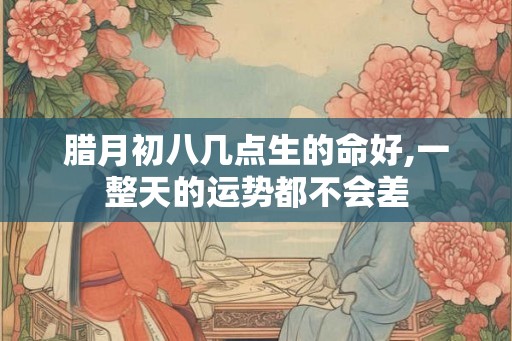 腊月初八几点生的命好,一整天的运势都不会差