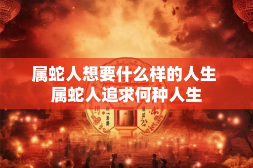 属蛇人想要什么样的人生 属蛇人追求何种人生 属蛇人想要什么样的人生 属蛇人追求何种人生