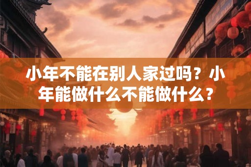 小年不能在别人家过吗?小年能做什么不能做什么? 小年不能在别人家过吗?小年能做什么不能做什么?
