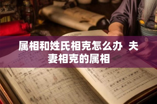 属相和姓氏相克怎么办  夫妻相克的属相