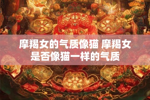 摩羯女的气质像猫 摩羯女是否像猫一样的气质 摩羯女的气质像猫 摩羯女是否像猫一样的气质