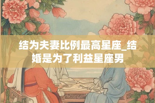 结为夫妻比例最高星座_结婚是为了利益星座男