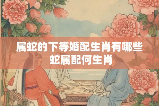 属蛇的下等婚配生肖有哪些 蛇属配何生肖