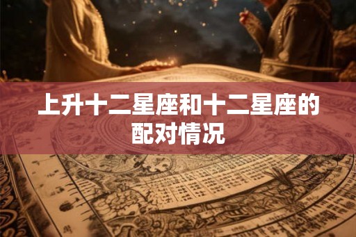 上升十二星座和十二星座的配对情况 上升十二星座和十二星座的配对情况