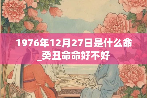 1976年12月27日是什么命_癸丑命命好不好