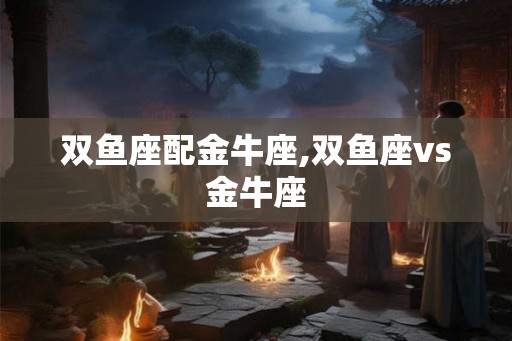 双鱼座配金牛座,双鱼座vs金牛座