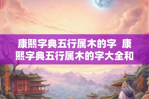 康熙字典五行属木的字  康熙字典五行属木的字大全和释义