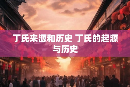 丁氏来源和历史 丁氏的起源与历史 丁氏来源和历史 丁氏的起源与历史