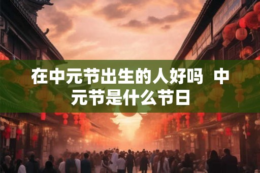 在中元节出生的人好吗 中元节是什么节日 在中元节出生的人好吗 中元节是什么节日
