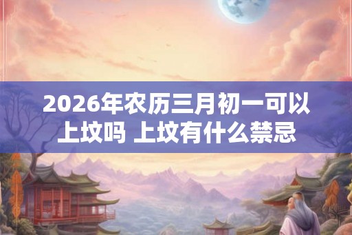 2026年农历三月初一可以上坟吗 上坟有什么禁忌